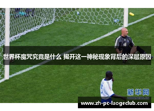 世界杯魔咒究竟是什么 揭开这一神秘现象背后的深层原因