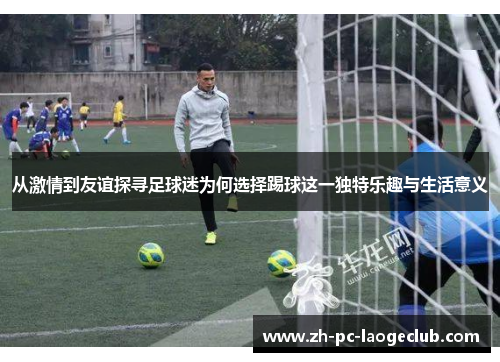 从激情到友谊探寻足球迷为何选择踢球这一独特乐趣与生活意义
