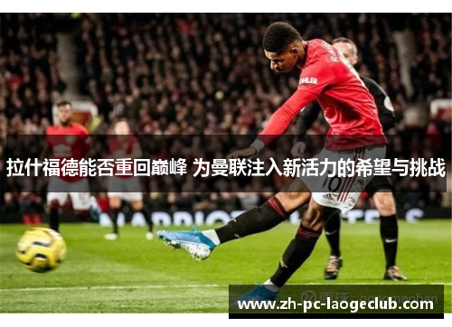 拉什福德能否重回巅峰 为曼联注入新活力的希望与挑战
