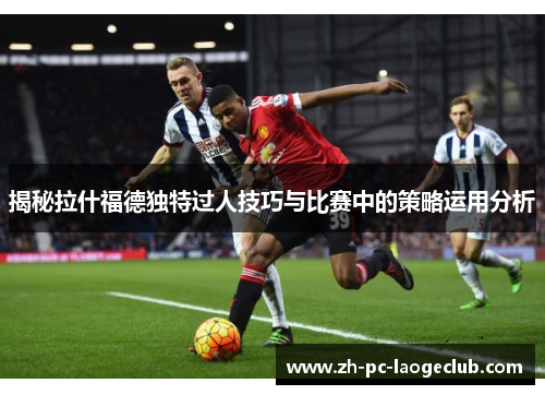 揭秘拉什福德独特过人技巧与比赛中的策略运用分析