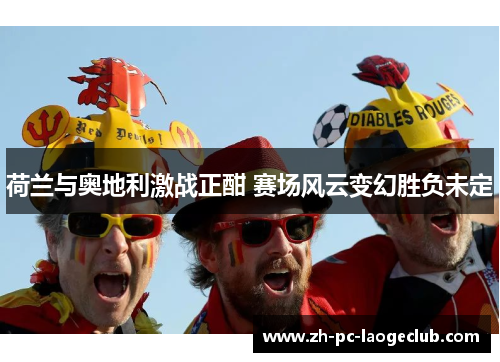 荷兰与奥地利激战正酣 赛场风云变幻胜负未定