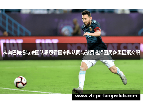 从奥巴梅扬与法国队恩怨看国家队认同与球员选择困局多重因素交织