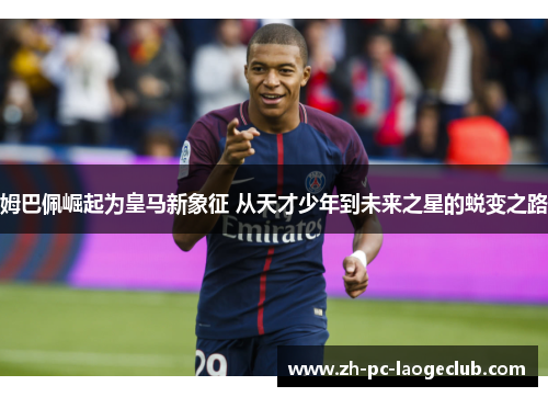 姆巴佩崛起为皇马新象征 从天才少年到未来之星的蜕变之路