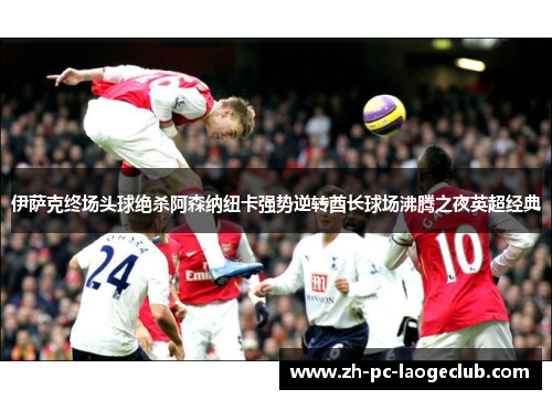 伊萨克终场头球绝杀阿森纳纽卡强势逆转酋长球场沸腾之夜英超经典
