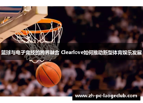 篮球与电子竞技的跨界融合 Clearlove如何推动新型体育娱乐发展